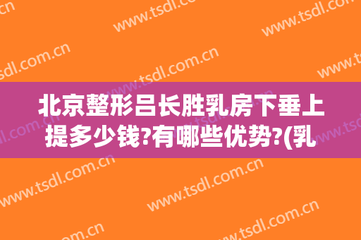 北京整形吕长胜乳房下垂上提多少钱?有哪些优势?(乳房下垂整形费用)