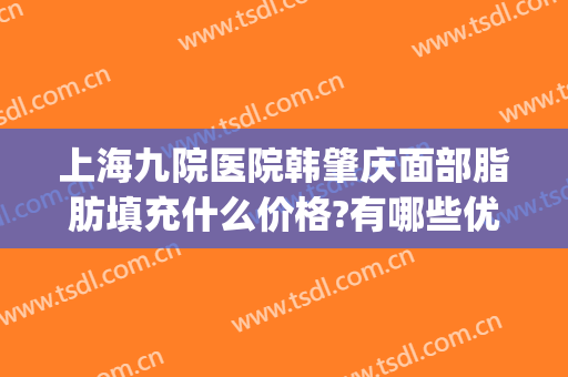 上海九院医院韩肇庆面部脂肪填充什么价格?有哪些优势?(上海九院面部脂肪填充多少钱)
