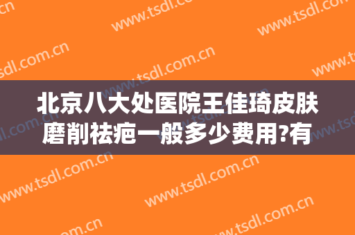 北京八大处医院王佳琦皮肤磨削祛疤一般多少费用?有哪些优势?(八大处整形医院 王佳琦)