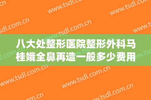 八大处整形医院整形外科马桂娥全鼻再造一般多少费用?靠谱吗?(八大处整形医生)