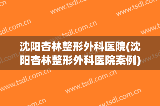沈阳杏林整形外科医院(沈阳杏林整形外科医院案例)