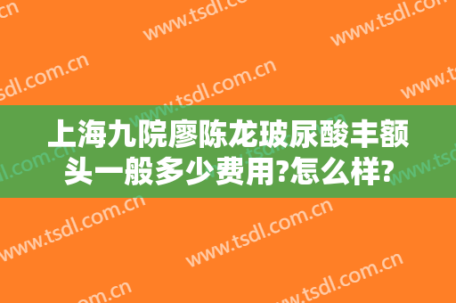 上海九院廖陈龙玻尿酸丰额头一般多少费用?怎么样?
