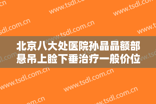 北京八大处医院孙晶晶额部悬吊上睑下垂治疗一般价位是多少费用?贵不贵?