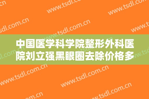 中国医学科学院整形外科医院刘立强黑眼圈去除价格多少钱?有哪些优势?