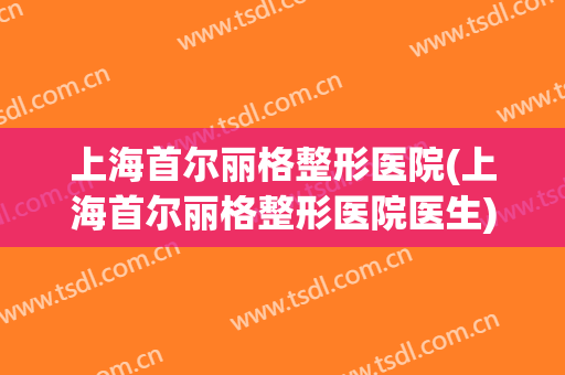 上海首尔丽格整形医院(上海首尔丽格整形医院医生)