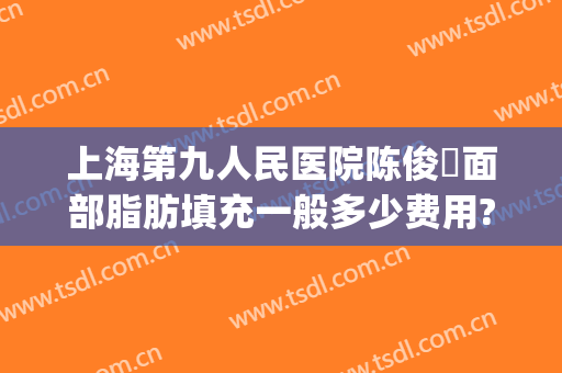 上海第九人民医院陈俊曌面部脂肪填充一般多少费用?需要多久恢复?(上海九院脂肪填充面部整形专家)