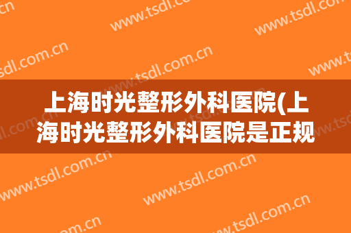 上海时光整形外科医院(上海时光整形外科医院是正规医院吗)
