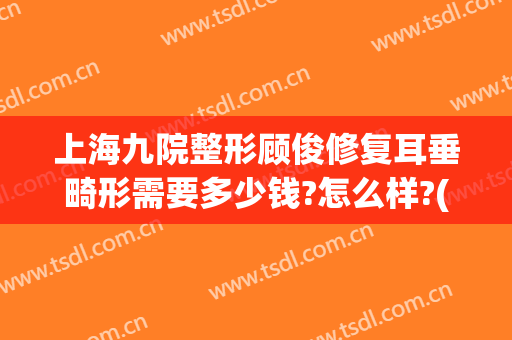 上海九院整形顾俊修复耳垂畸形需要多少钱?怎么样?(耳朵整形修复医院)