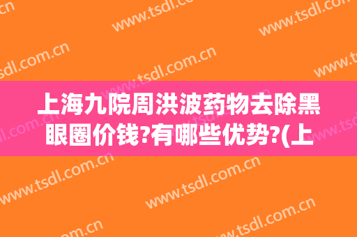 上海九院周洪波药物去除黑眼圈价钱?有哪些优势?(上海九院激光去黑眼圈价格)