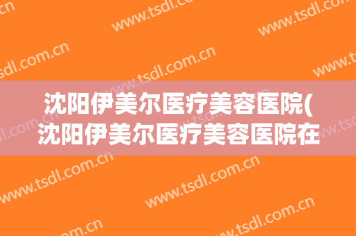 沈阳伊美尔医疗美容医院(沈阳伊美尔医疗美容医院在哪里)