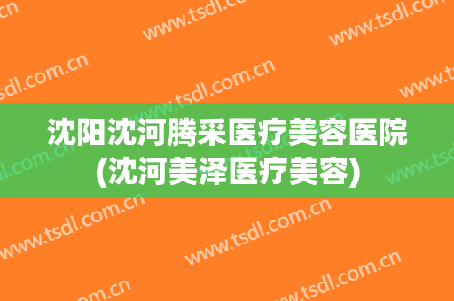 沈阳沈河腾采医疗美容医院(沈河美泽医疗美容)
