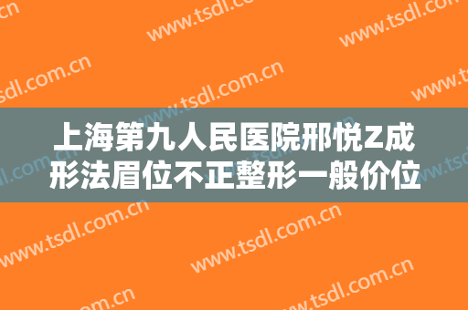 上海第九人民医院邢悦Z成形法眉位不正整形一般价位是多少费用?怎么样?