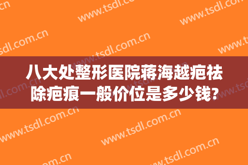 八大处整形医院蒋海越疤祛除疤痕一般价位是多少钱?多长时间恢复?(专业祛疤医院)