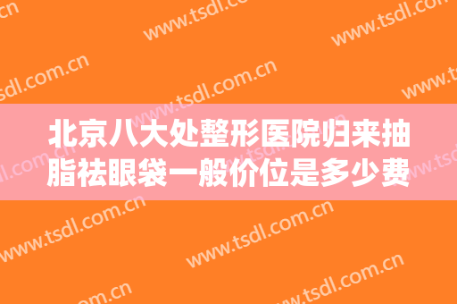 北京八大处整形医院归来抽脂祛眼袋一般价位是多少费用?可靠吗?(北京八大处割眼袋多少钱)