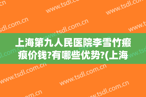 上海第九人民医院李雪竹瘢痕价钱?有哪些优势?(上海第九人民医院疤痕专家)