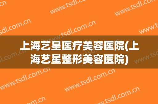 上海艺星医疗美容医院(上海艺星整形美容医院)