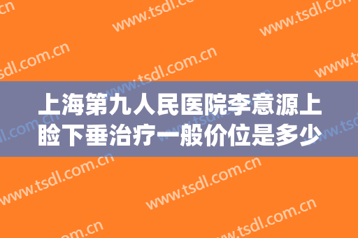 上海第九人民医院李意源上睑下垂治疗一般价位是多少钱?靠谱吗?(上海第九人民医院眼睑下垂手术价格)