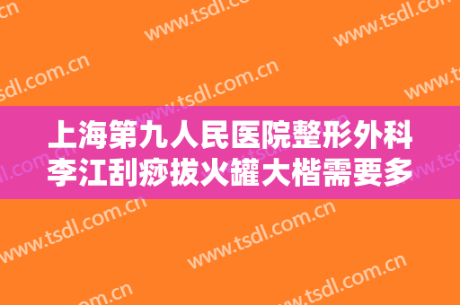 上海第九人民医院整形外科李江刮痧拔火罐大楷需要多少钱?有哪些优势?