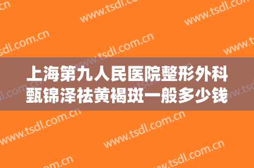 上海第九人民医院整形外科甄锦泽祛黄褐斑一般多少钱?效果怎么样?(上海第九整形美容医院祛斑价格)