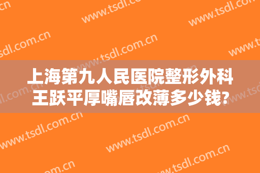 上海第九人民医院整形外科王跃平厚嘴唇改薄多少钱?可靠吗?