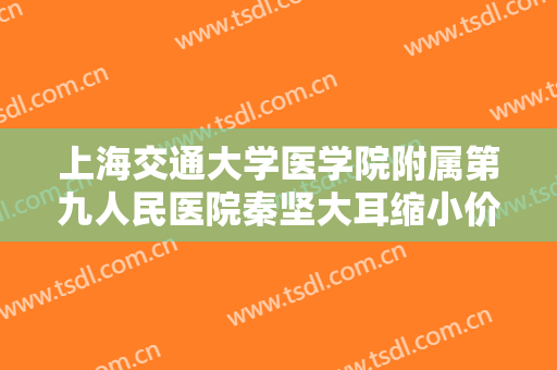 上海交通大学医学院附属第九人民医院秦坚大耳缩小价格表!需要多久恢复?
