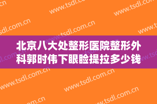 北京八大处整形医院整形外科郭时伟下眼睑提拉多少钱?贵不贵?(北京站去八大处整形医院)