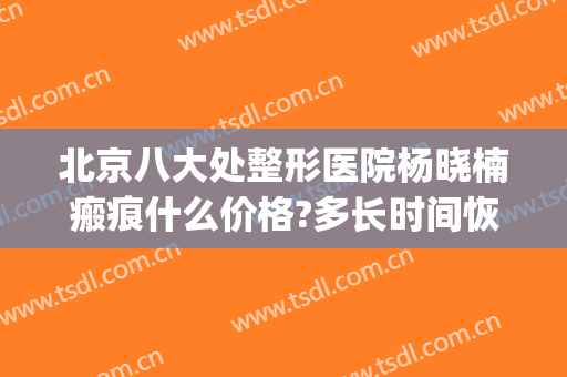 北京八大处整形医院杨晓楠瘢痕什么价格?多长时间恢复?(北京去疤痕最专业医院)