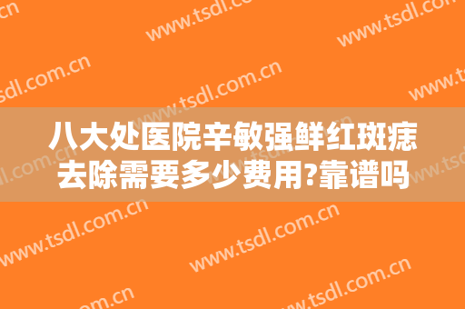 八大处医院辛敏强鲜红斑痣去除需要多少费用?靠谱吗?