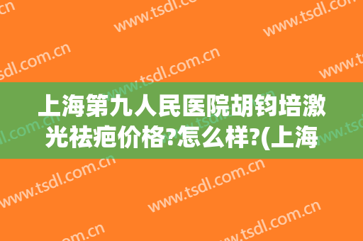 上海第九人民医院胡钧培激光祛疤价格?怎么样?(上海第九人民医院激光美容科专家)
