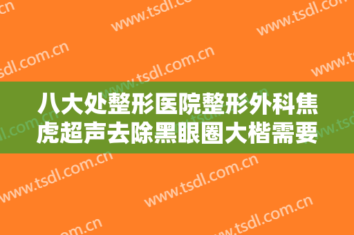 八大处整形医院整形外科焦虎超声去除黑眼圈大楷需要多少费用?有哪些优势?