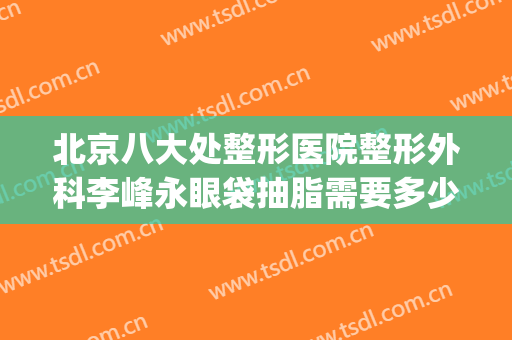 北京八大处整形医院整形外科李峰永眼袋抽脂需要多少钱?贵不贵?(北京八大处割眼袋)