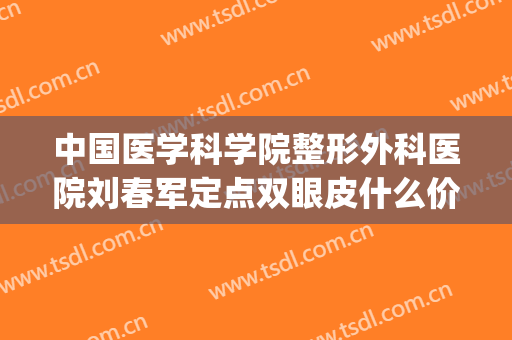 中国医学科学院整形外科医院刘春军定点双眼皮什么价格?贵不贵?(新华医院刘军做双眼皮怎么样)