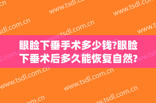 眼睑下垂手术多少钱?眼睑下垂术后多久能恢复自然?(眼睑下垂手术多久能好)