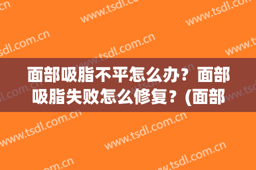 面部吸脂不平怎么办？面部吸脂失败怎么修复？(面部吸脂后凹凸不平怎么办)