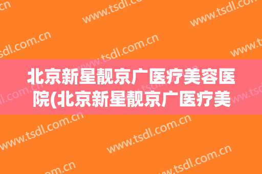 北京新星靓京广医疗美容医院(北京新星靓京广医疗美容医院有限公司招聘)