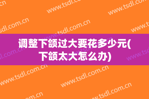 调整下颌过大要花多少元(下颌太大怎么办)
