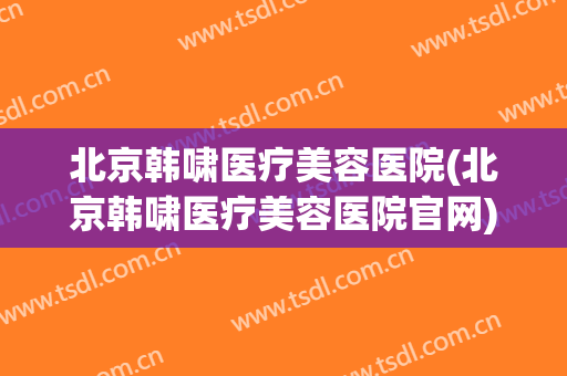北京韩啸医疗美容医院(北京韩啸医疗美容医院官网)