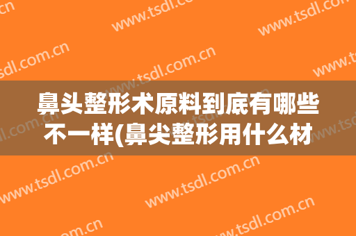 鼻头整形术原料到底有哪些不一样(鼻尖整形用什么材料)