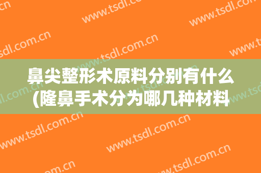 鼻尖整形术原料分别有什么(隆鼻手术分为哪几种材料)