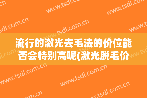 流行的激光去毛法的价位能否会特别高呢(激光脱毛价格)