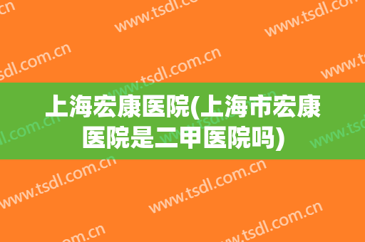 上海宏康医院(上海市宏康医院是二甲医院吗)