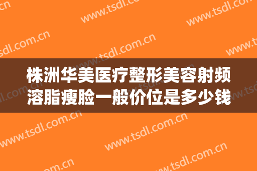 株洲华美医疗整形美容射频溶脂瘦脸一般价位是多少钱?贵不贵?(株洲整容费用)