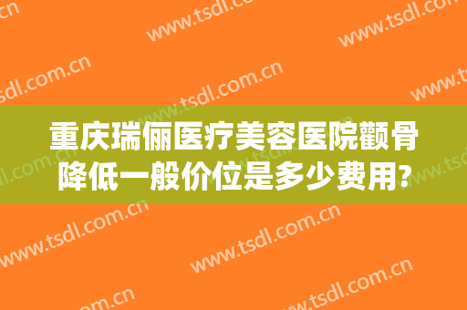 重庆瑞俪医疗美容医院颧骨降低一般价位是多少费用?可靠吗?(重庆瑞丽整形医院)