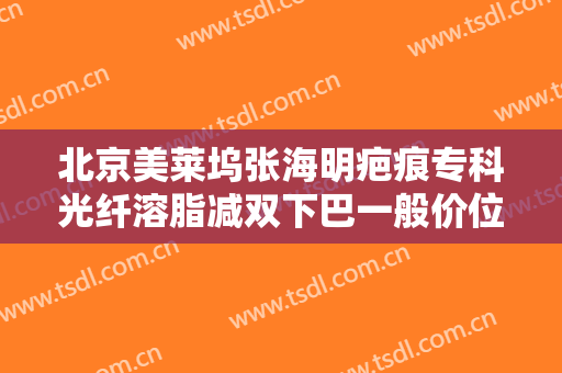 北京美莱坞张海明疤痕专科光纤溶脂减双下巴一般价位是多少钱?贵不贵?