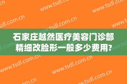 石家庄越然医疗美容门诊部精细改脸形一般多少费用?贵不贵?(石家庄越然整形医院)