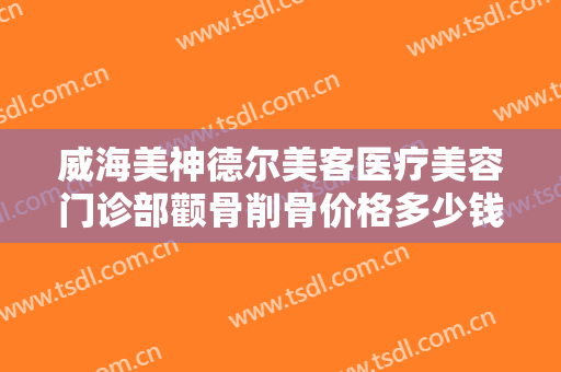 威海美神德尔美客医疗美容门诊部颧骨削骨价格多少钱?贵不贵?