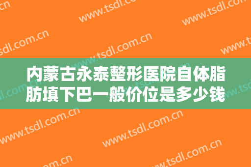 内蒙古永泰整形医院自体脂肪填下巴一般价位是多少钱?需要多久恢复?