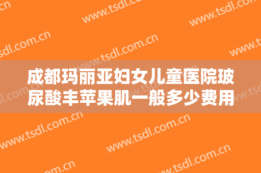 成都玛丽亚妇女儿童医院玻尿酸丰苹果肌一般多少费用?靠谱吗?