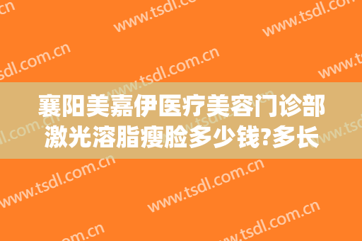 襄阳美嘉伊医疗美容门诊部激光溶脂瘦脸多少钱?多长时间恢复?(武汉美嘉医疗美容医院)