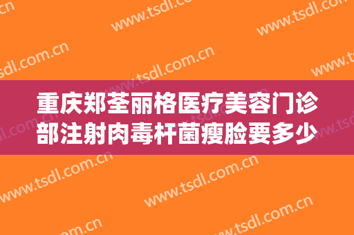 重庆郑荃丽格医疗美容门诊部注射肉毒杆菌瘦脸要多少钱?可靠吗?(重庆郑荃丽格脂肪修复贴吧)